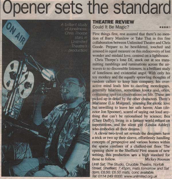 review from Metro newspaper as follows: Opener sets the standard THEATRE REVIEW Could It Be Magic? First things first, rest assured that there’s no mention of Barry Manilow or Take That in this fine collaboration between Unlimited Theatre and Chris Goode. Prepare to be bewildered, touched and amused in equal measure on this rediscovery of lost wonder and mislaid love, centred on a lighthouse. Chris Thorpe’s lone DJ, stuck out at sea transmitting ramblings and ruminations across the airwaves to no discernible listeners, is a brilliant study of loneliness and existential angst. With only his toy monkey and the equally sprawling thoughts of random callers to keep him company, his over-active mind leads him to dazzling monologues, generally hilarious, sometimes kooky and, often, containing spot-on observations on life. These are picked up in detail by the other characters. There’s Marianne (Liz Margree), yearning for exotic love but unwilling to leave her safe haven; Alan (director Jon Spooner), scared of saying out loud anything that can’t be rationalised by science; Bea (Clare Duffy), living in a fantasy world reliant on superstitions, and the silent girl (Louisa Ashley) who embodies all their dreams. A clever two-level set reveals the designers have a trick or two up their sleeve, effortlessly handling concepts of perspective and various homes within the sparse confines of a chalked-out floor. The opening show in the Sheffield First season of new writing, this production sets a high standard for those to follow. Review by Mickey Noonan